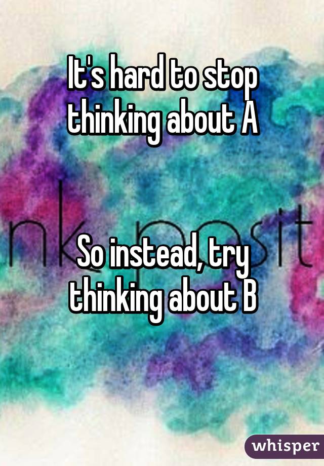 It's hard to stop thinking about A


So instead, try thinking about B

