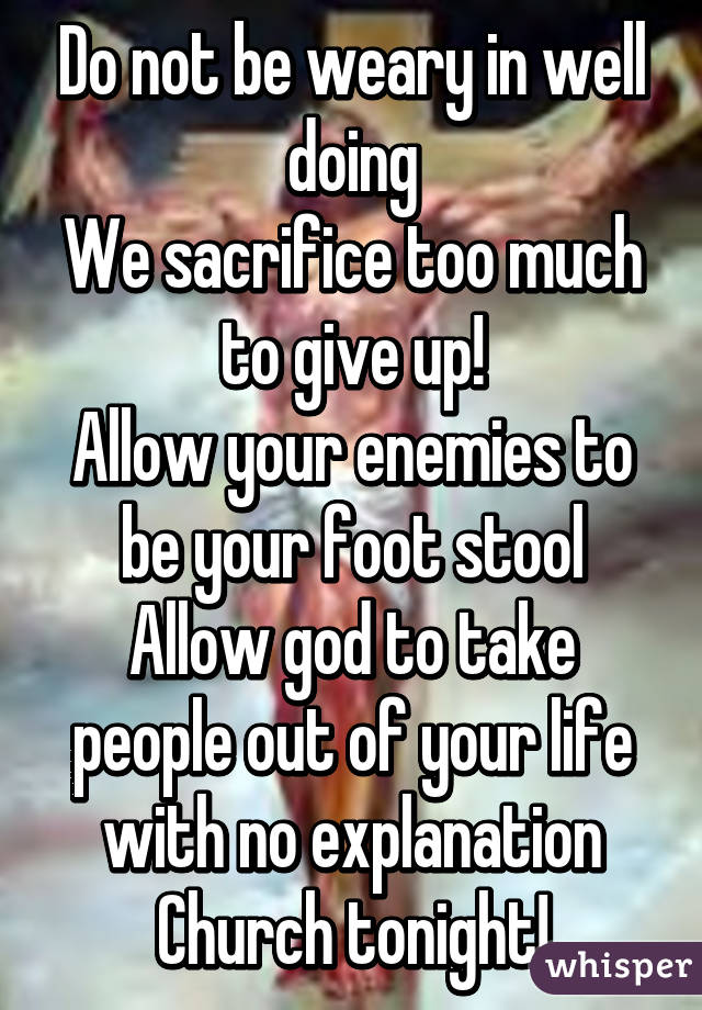 Do not be weary in well doing
We sacrifice too much to give up!
Allow your enemies to be your foot stool
Allow god to take people out of your life with no explanation Church tonight!