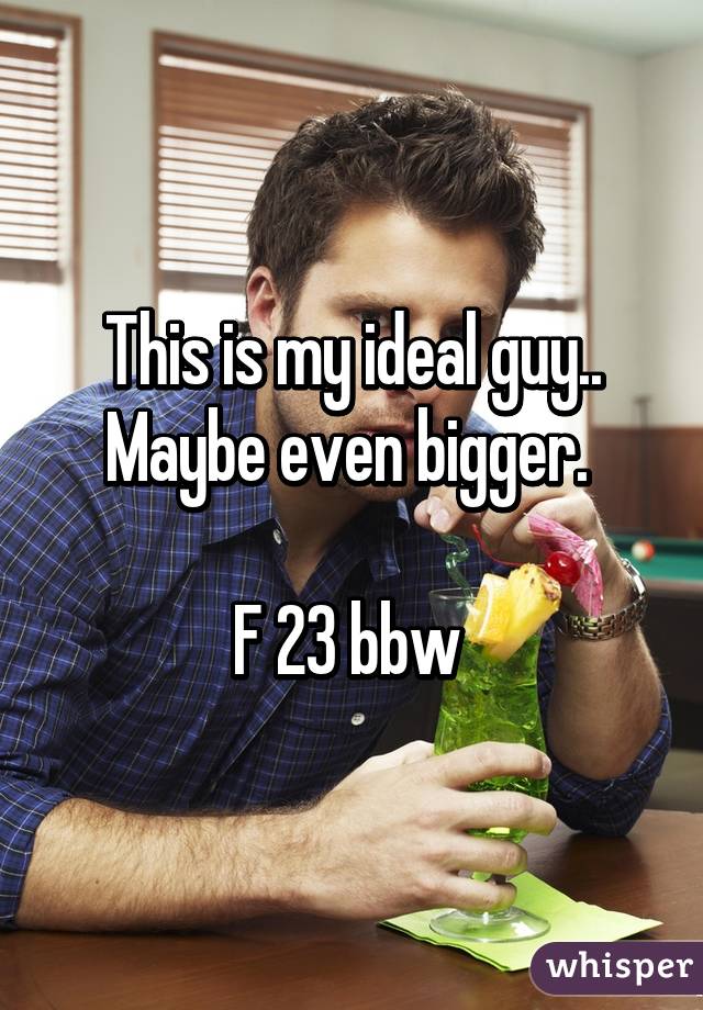 This is my ideal guy.. Maybe even bigger. 

F 23 bbw 