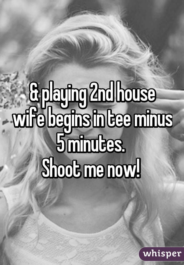 & playing 2nd house wife begins in tee minus 5 minutes. 
Shoot me now! 