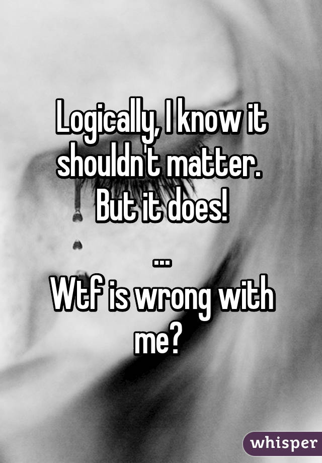 Logically, I know it shouldn't matter. 
But it does!
...
Wtf is wrong with me? 