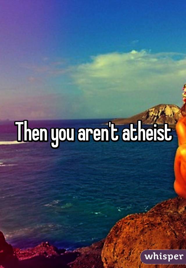 Then you aren't atheist