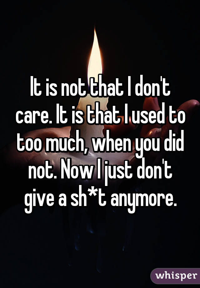 It is not that I don't care. It is that I used to too much, when you did not. Now I just don't give a sh*t anymore.