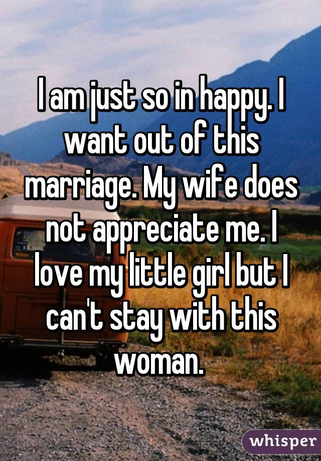 I am just so in happy. I want out of this marriage. My wife does not appreciate me. I love my little girl but I can't stay with this woman. 