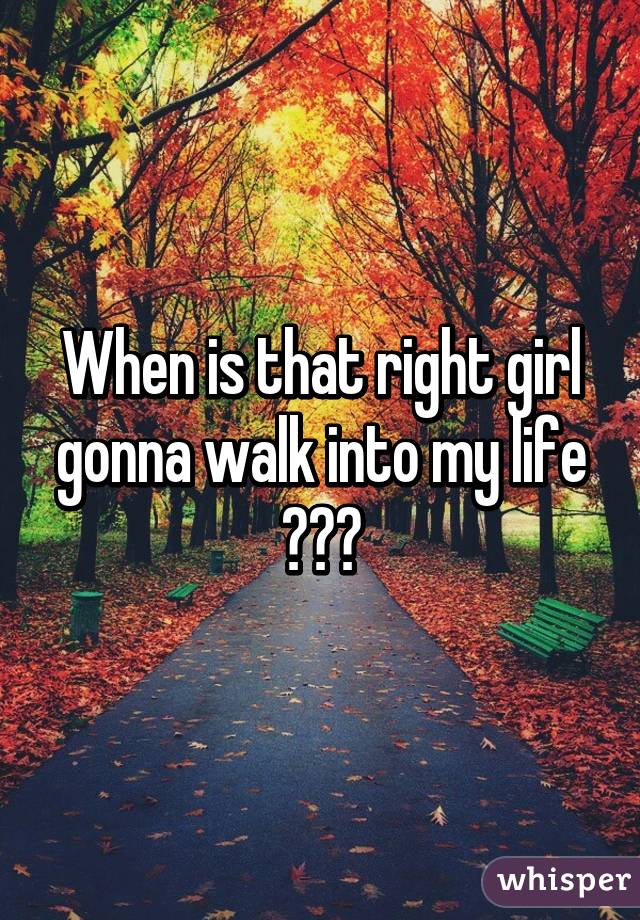 When is that right girl gonna walk into my life ???