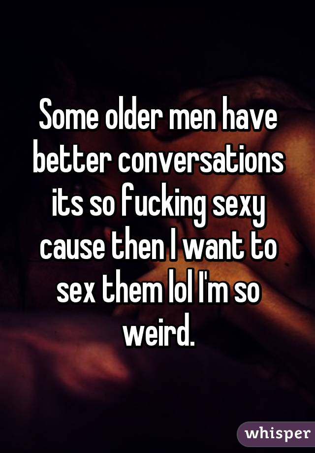 Some older men have better conversations its so fucking sexy cause then I want to sex them lol I'm so weird.