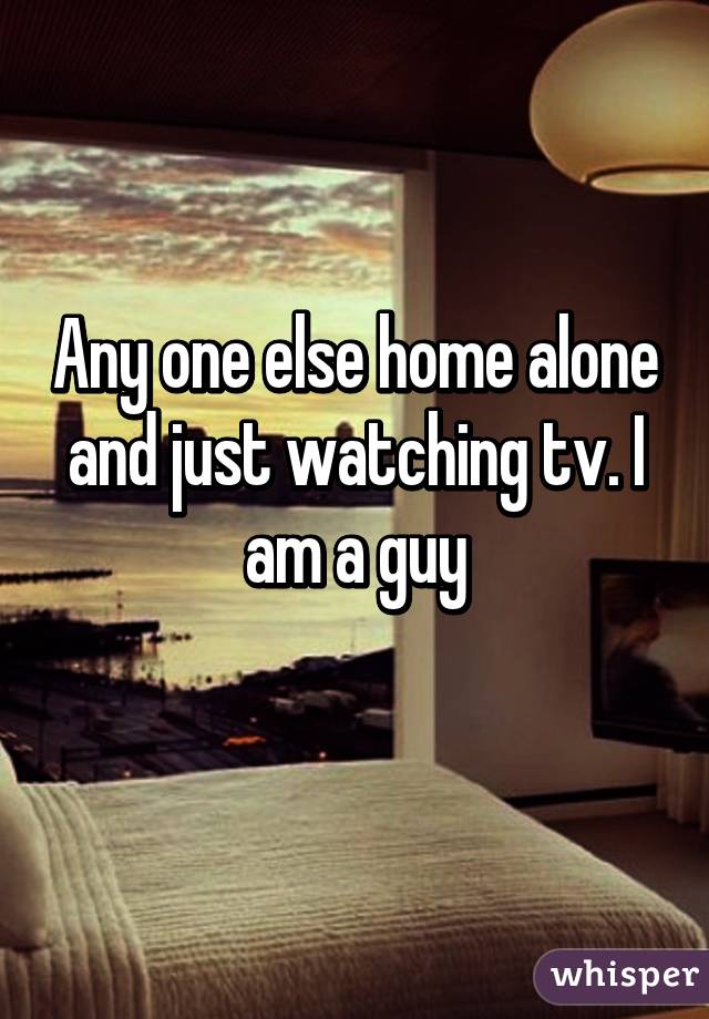 Any one else home alone and just watching tv. I am a guy
             