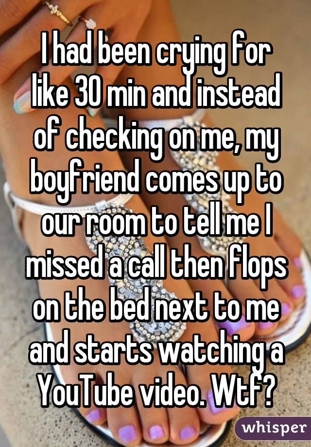 I had been crying for like 30 min and instead of checking on me, my boyfriend comes up to our room to tell me I missed a call then flops on the bed next to me and starts watching a YouTube video. Wtf?