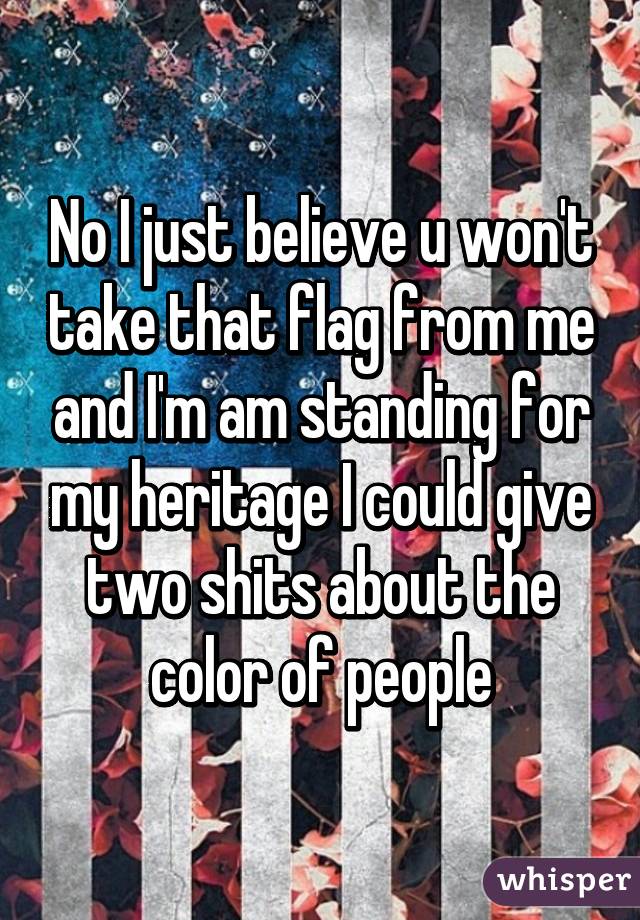 No I just believe u won't take that flag from me and I'm am standing for my heritage I could give two shits about the color of people