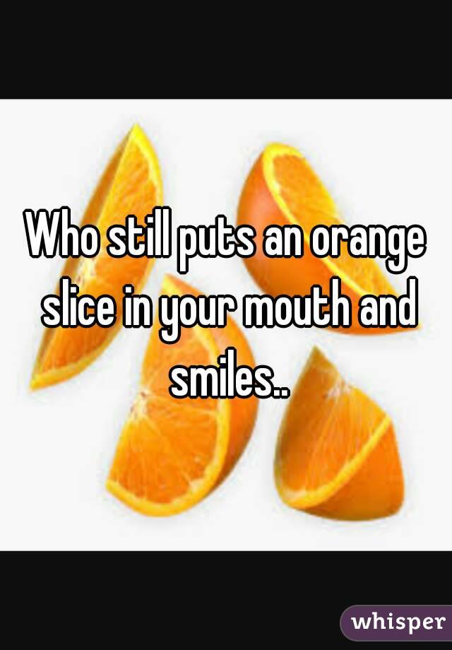 Who still puts an orange slice in your mouth and smiles..