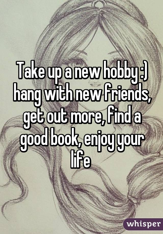 Take up a new hobby :) hang with new friends, get out more, find a good book, enjoy your life 