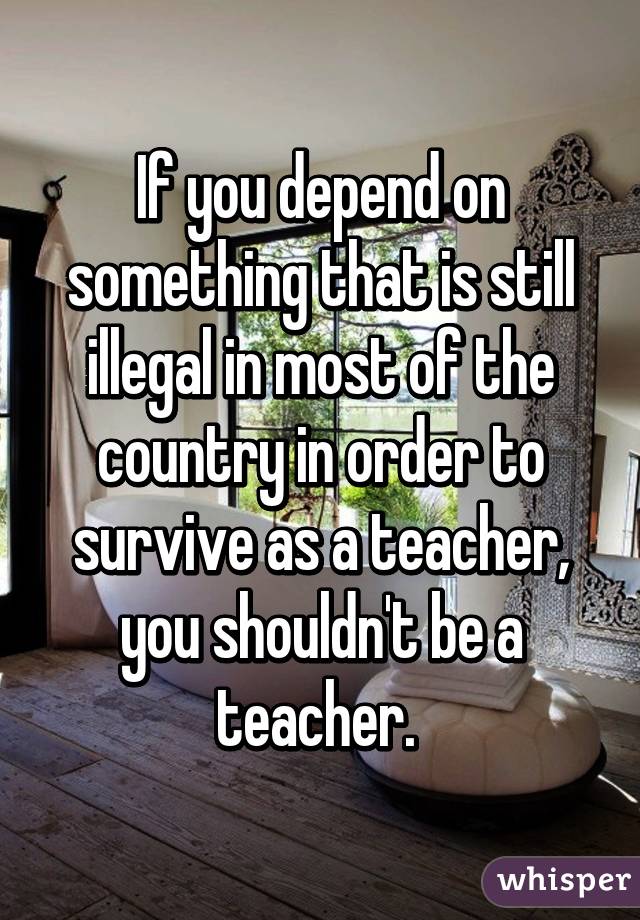 If you depend on something that is still illegal in most of the country in order to survive as a teacher, you shouldn't be a teacher. 