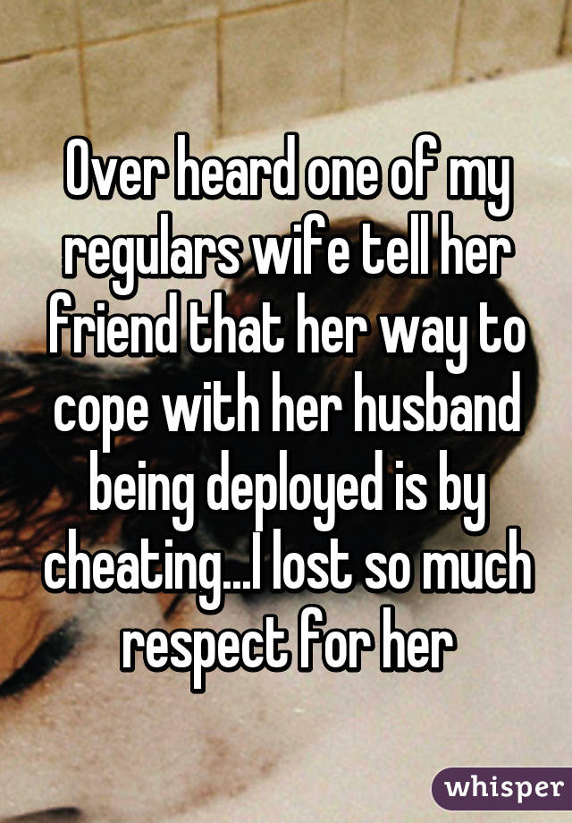 Over heard one of my regulars wife tell her friend that her way to cope with her husband being deployed is by cheating...I lost so much respect for her