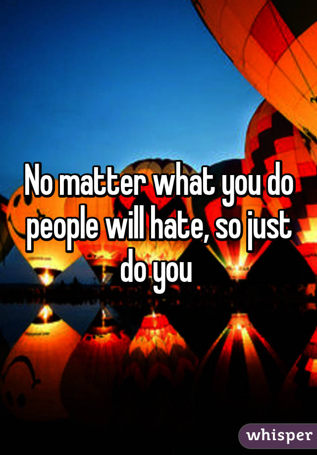 No matter what you do people will hate, so just do you 