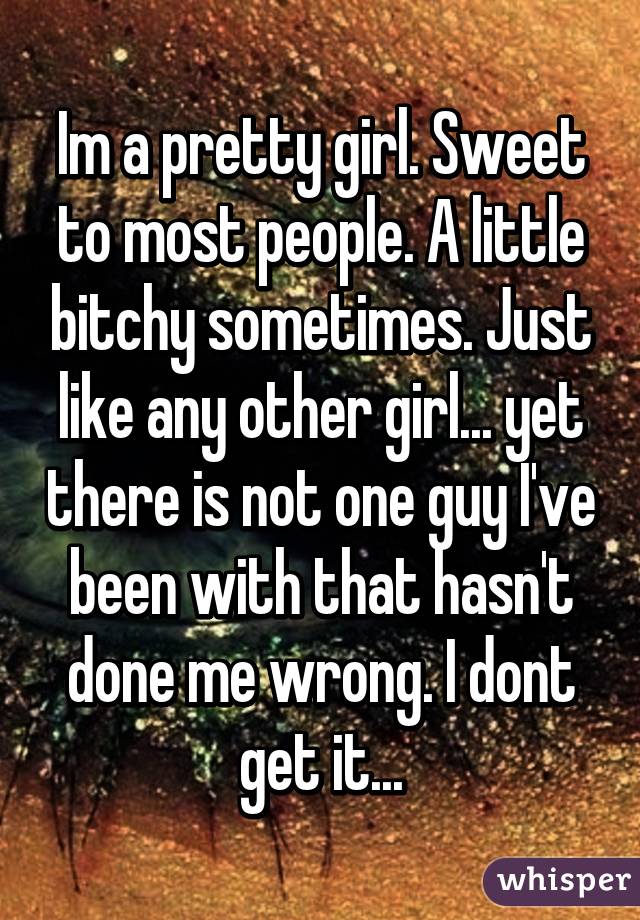 Im a pretty girl. Sweet to most people. A little bitchy sometimes. Just like any other girl... yet there is not one guy I've been with that hasn't done me wrong. I dont get it...