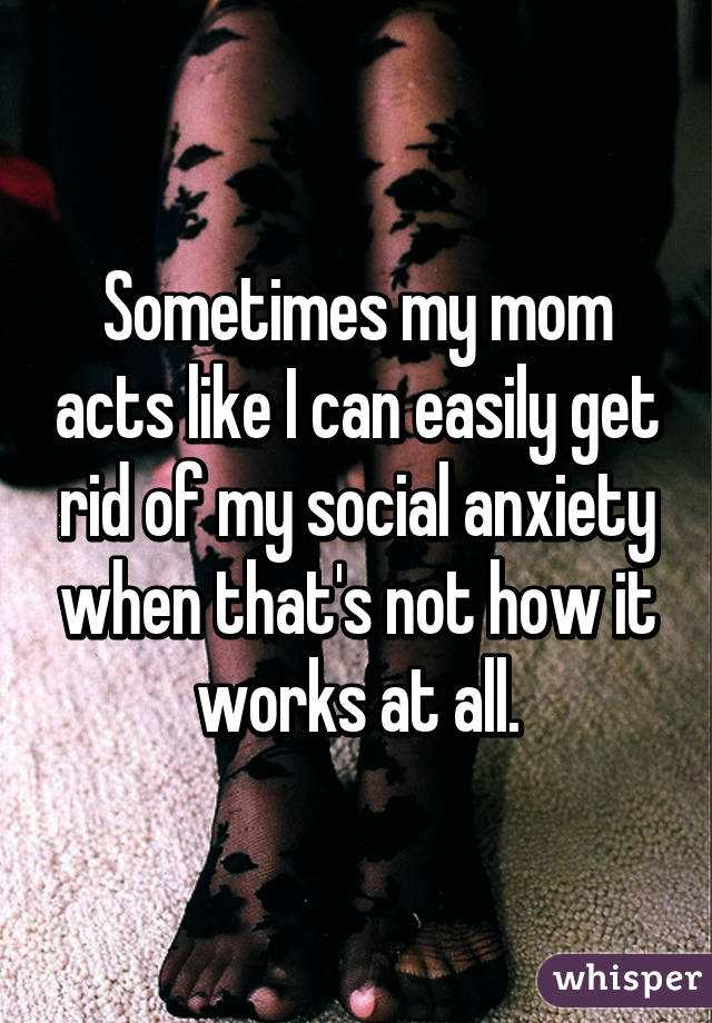 Sometimes my mom acts like I can easily get rid of my social anxiety when that's not how it works at all.