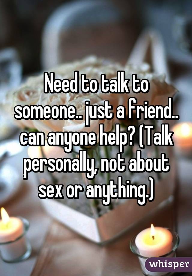 Need to talk to someone.. just a friend.. can anyone help? (Talk personally, not about sex or anything.)