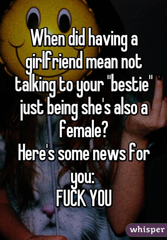 When did having a girlfriend mean not talking to your "bestie" just being she's also a female?
Here's some news for you: 
FUCK YOU