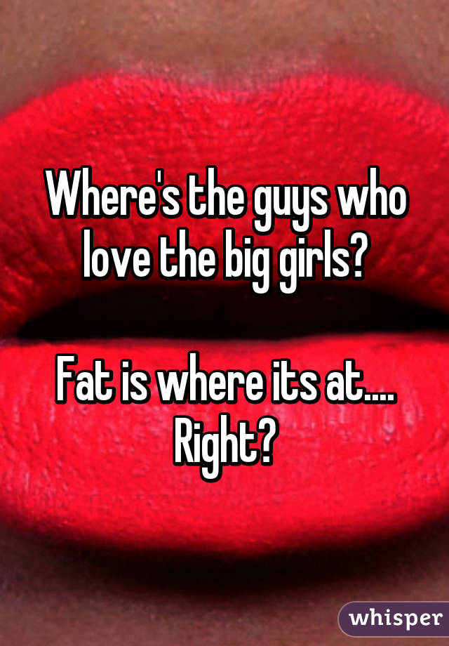 Where's the guys who love the big girls?

Fat is where its at.... Right?