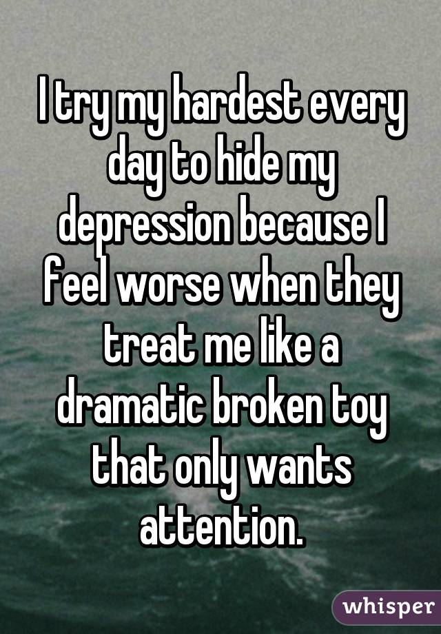 I try my hardest every day to hide my depression because I feel worse when they treat me like a dramatic broken toy that only wants attention.