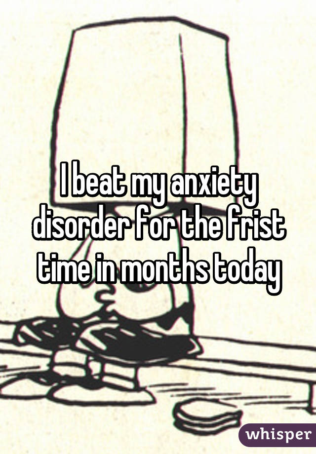 I beat my anxiety disorder for the frist time in months today