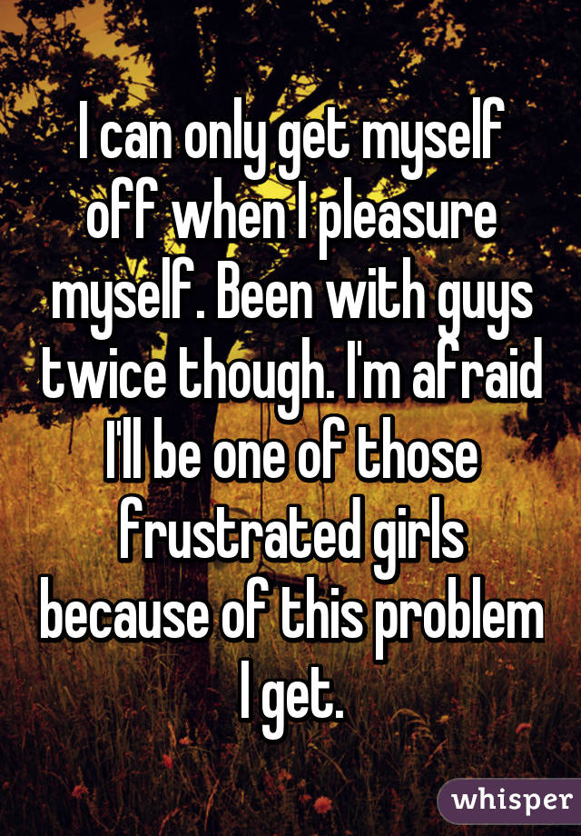 I can only get myself off when I pleasure myself. Been with guys twice though. I'm afraid I'll be one of those frustrated girls because of this problem I get.