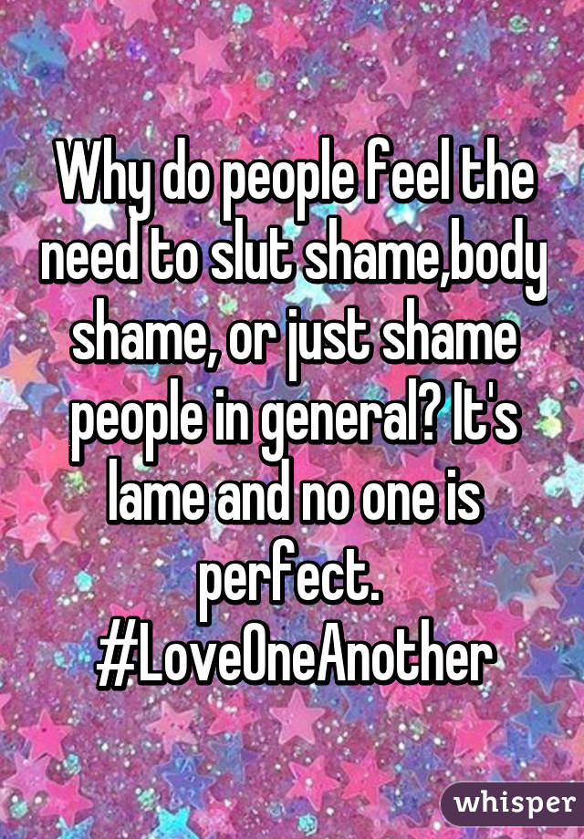 Why do people feel the need to slut shame,body shame, or just shame people in general? It's lame and no one is perfect. 
#LoveOneAnother