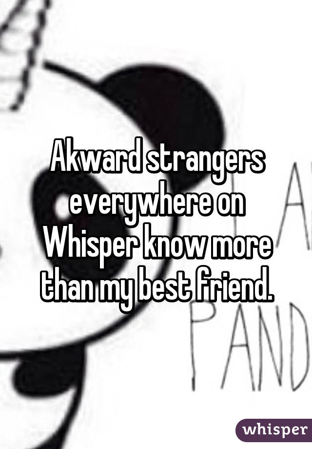 Akward strangers everywhere on Whisper know more than my best friend.