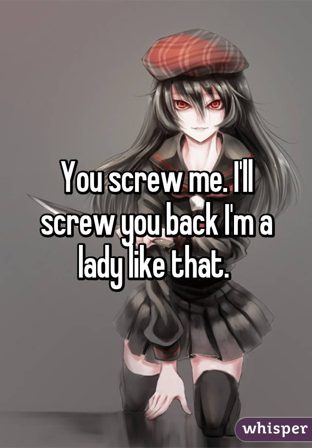 You screw me. I'll screw you back I'm a lady like that. 