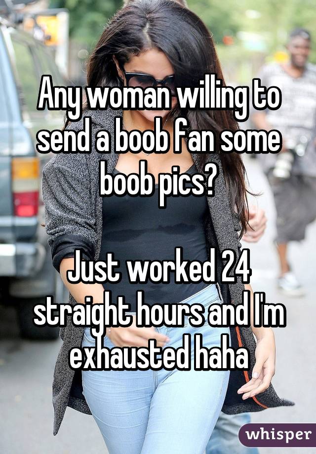 Any woman willing to send a boob fan some boob pics?

Just worked 24 straight hours and I'm exhausted haha