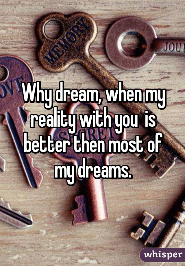 Why dream, when my reality with you  is better then most of my dreams.