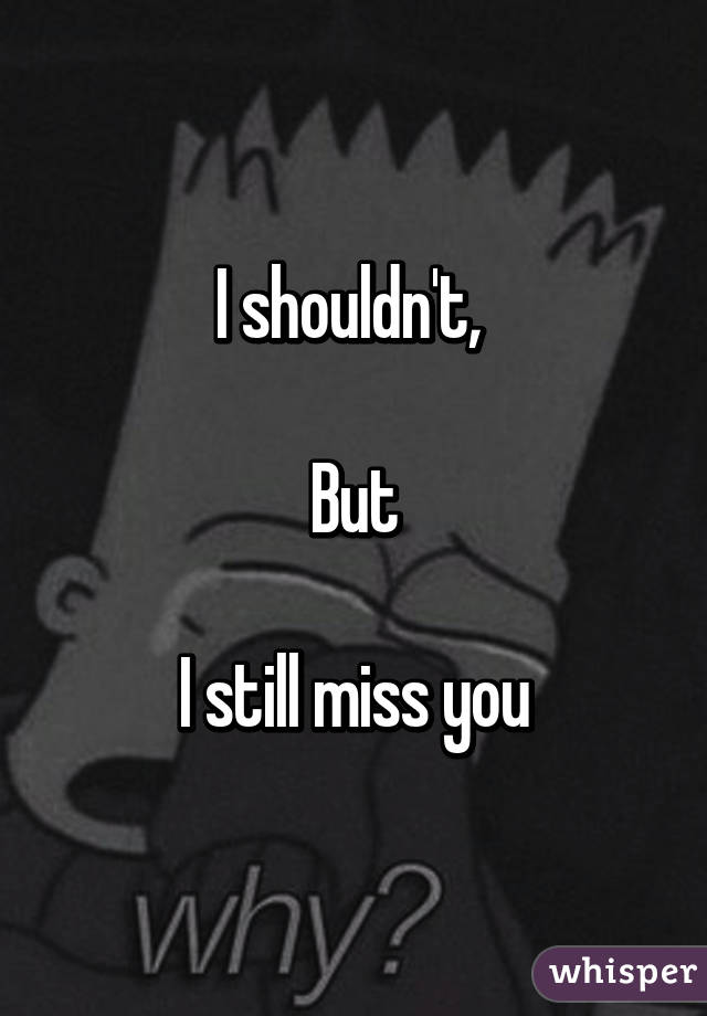 I shouldn't, 

But

I still miss you