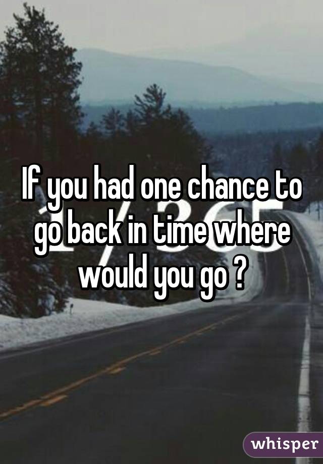 If you had one chance to go back in time where would you go ?