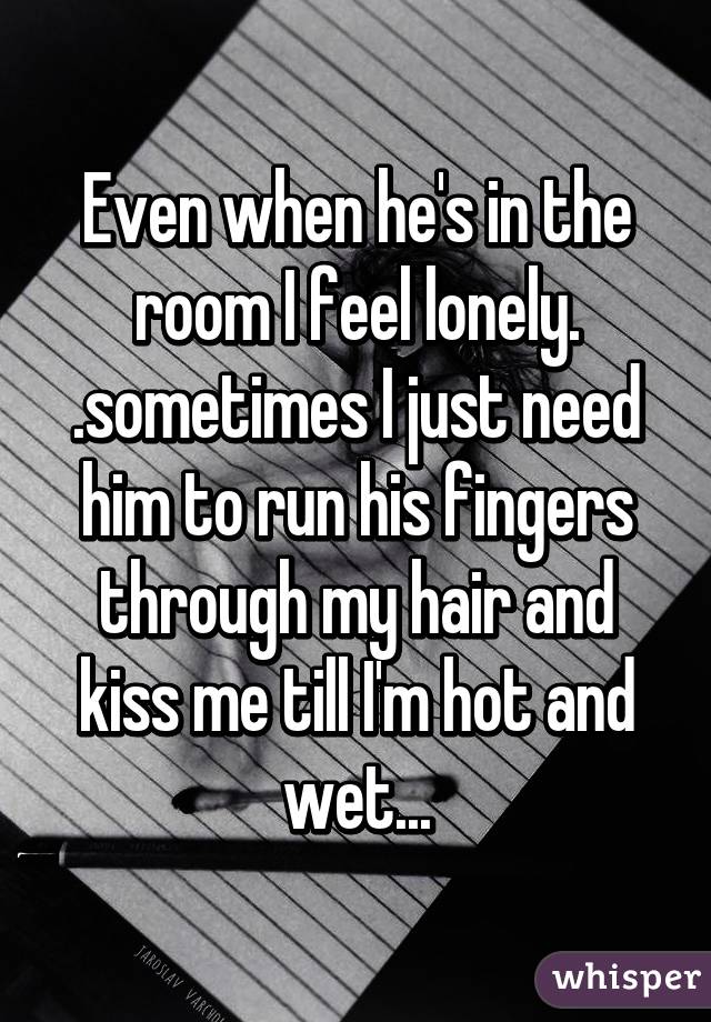 Even when he's in the room I feel lonely. .sometimes I just need him to run his fingers through my hair and kiss me till I'm hot and wet...