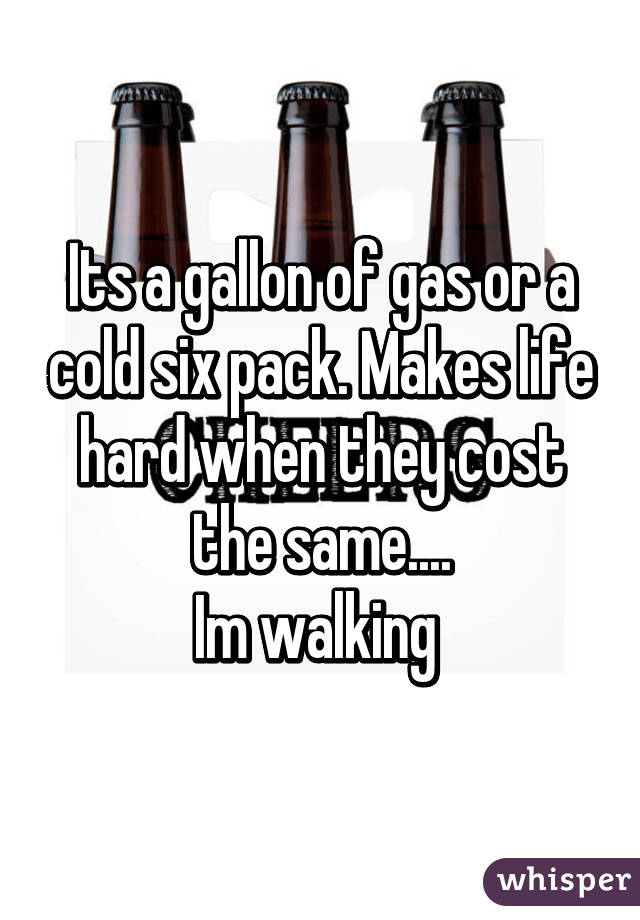 Its a gallon of gas or a cold six pack. Makes life hard when they cost the same....
Im walking 