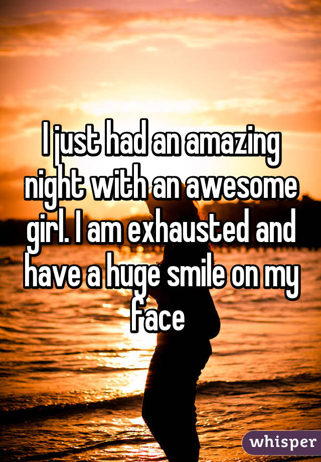 I just had an amazing night with an awesome girl. I am exhausted and have a huge smile on my face 