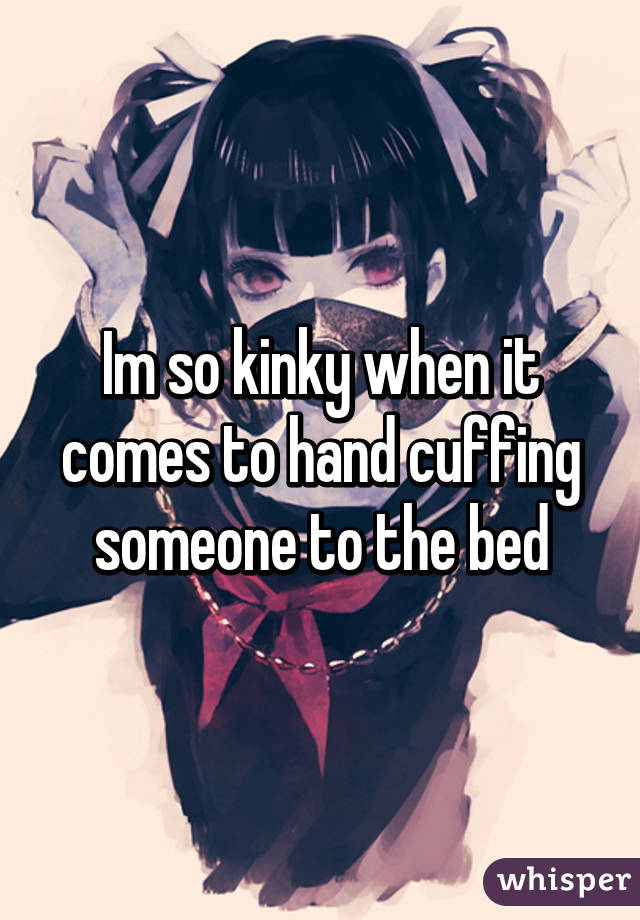 Im so kinky when it comes to hand cuffing someone to the bed