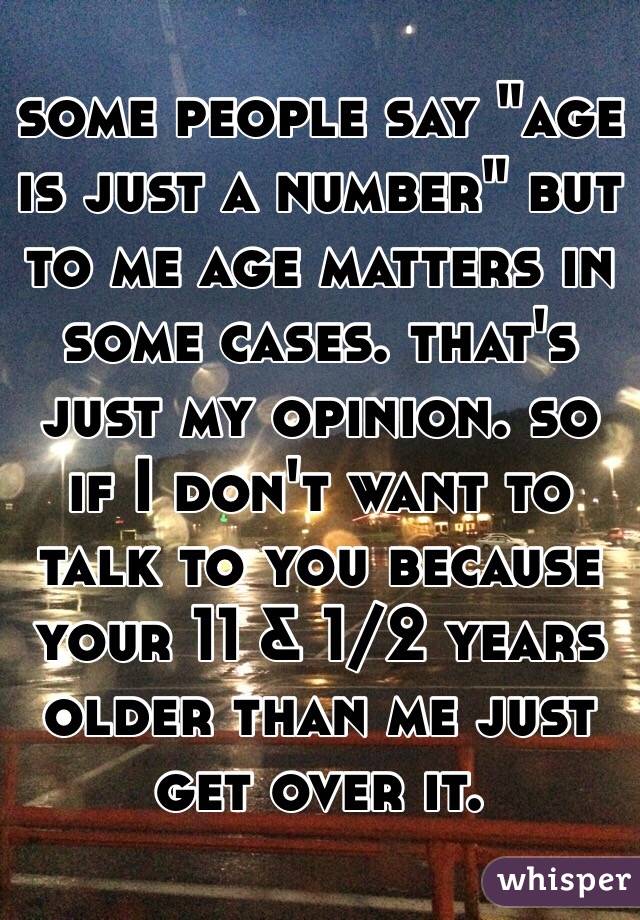 some people say "age is just a number" but to me age matters in some cases. that's just my opinion. so if I don't want to talk to you because your 11 & 1/2 years older than me just get over it.