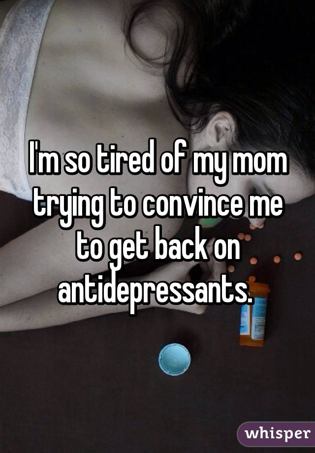 I'm so tired of my mom trying to convince me to get back on antidepressants. 