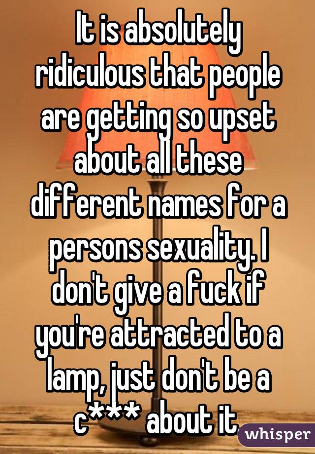 It is absolutely ridiculous that people are getting so upset about all these different names for a persons sexuality. I don't give a fuck if you're attracted to a lamp, just don't be a c*** about it.