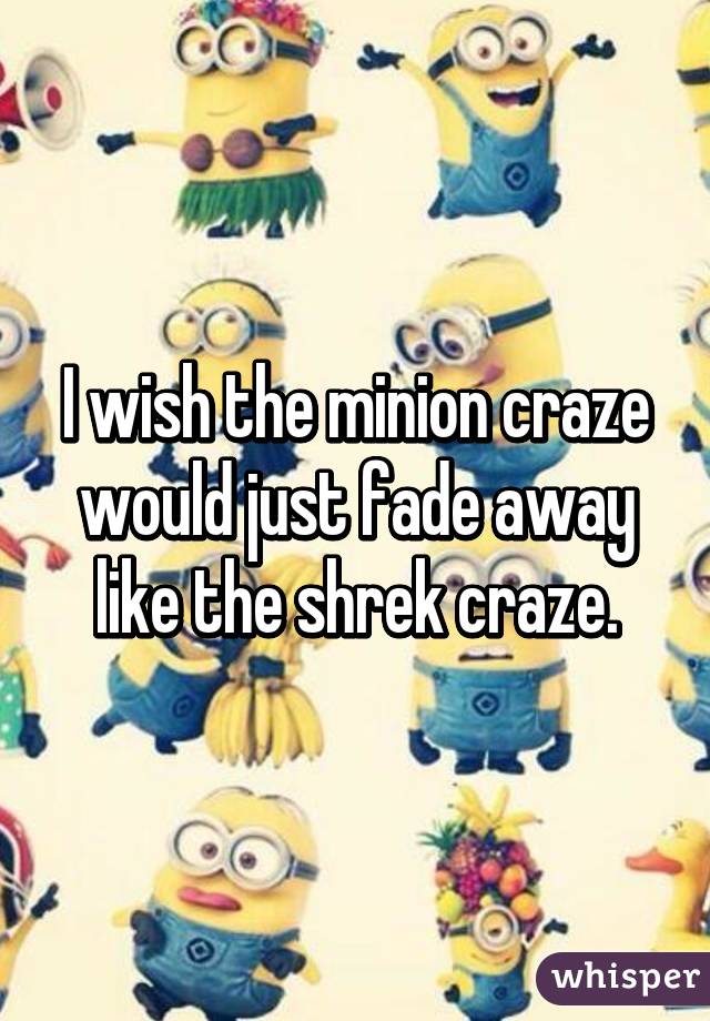 I wish the minion craze would just fade away like the shrek craze.