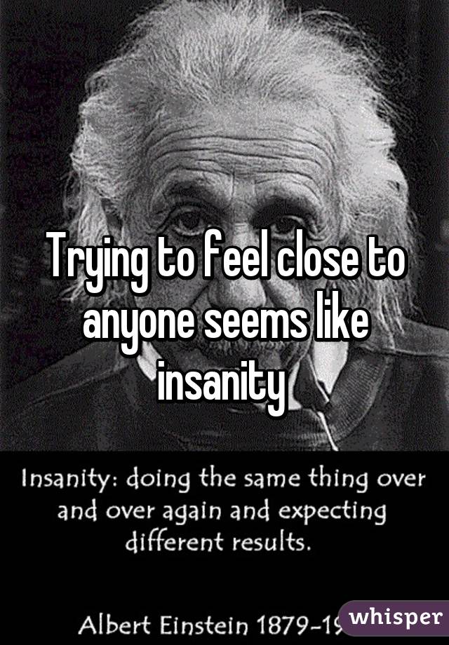 Trying to feel close to anyone seems like insanity 