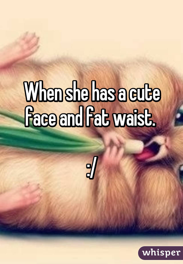 When she has a cute face and fat waist. 

:/