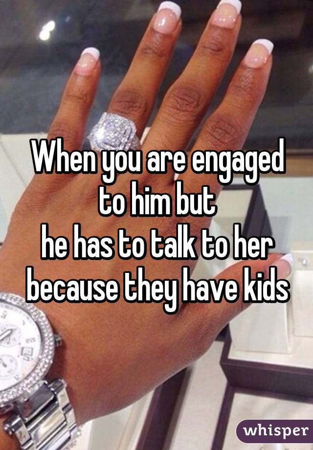 When you are engaged to him but
he has to talk to her because they have kids