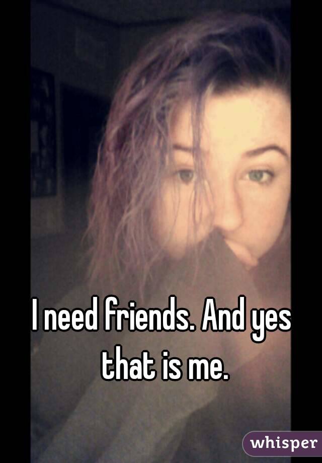 I need friends. And yes that is me.