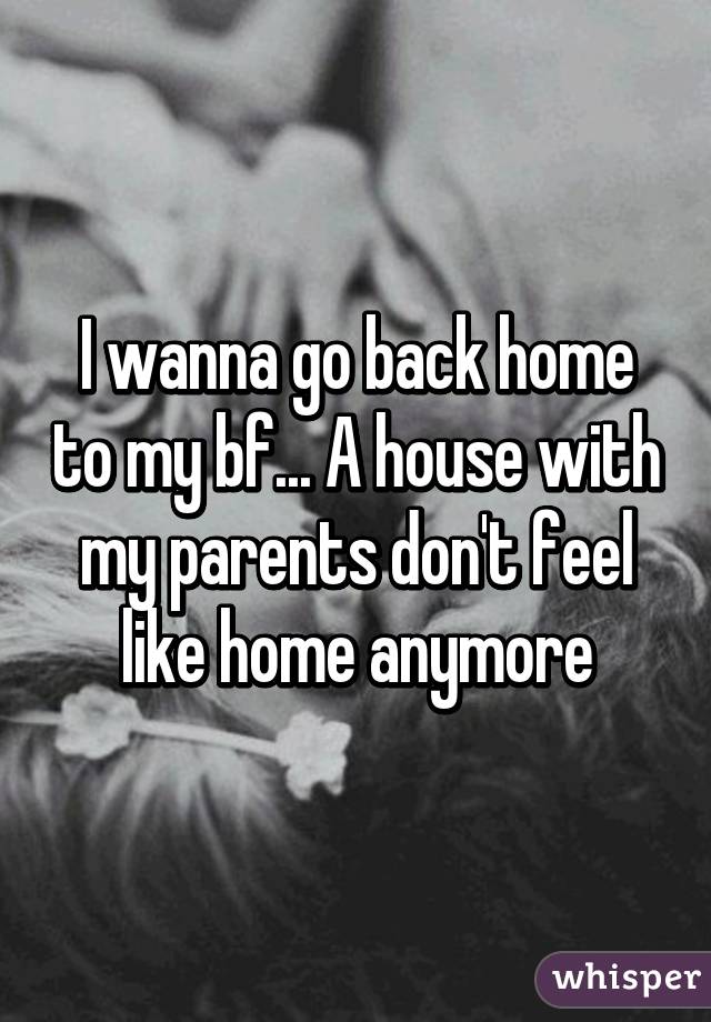 I wanna go back home to my bf... A house with my parents don't feel like home anymore