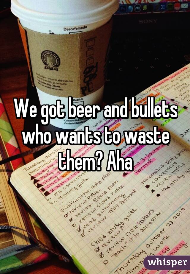 We got beer and bullets who wants to waste them? Aha