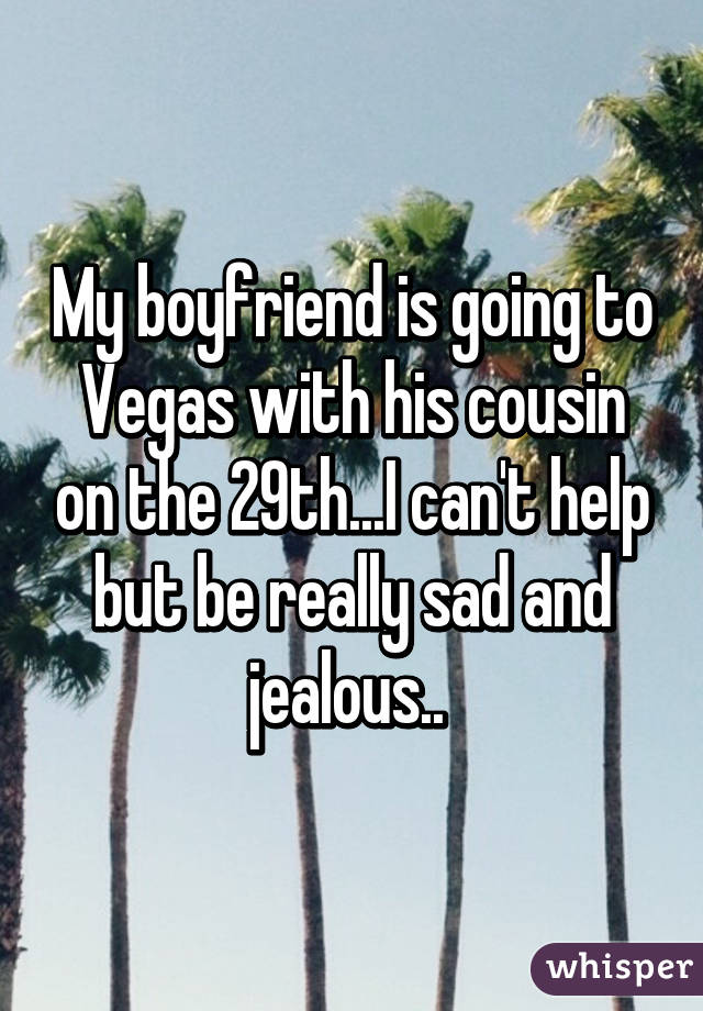 My boyfriend is going to Vegas with his cousin on the 29th...I can't help but be really sad and jealous.. 