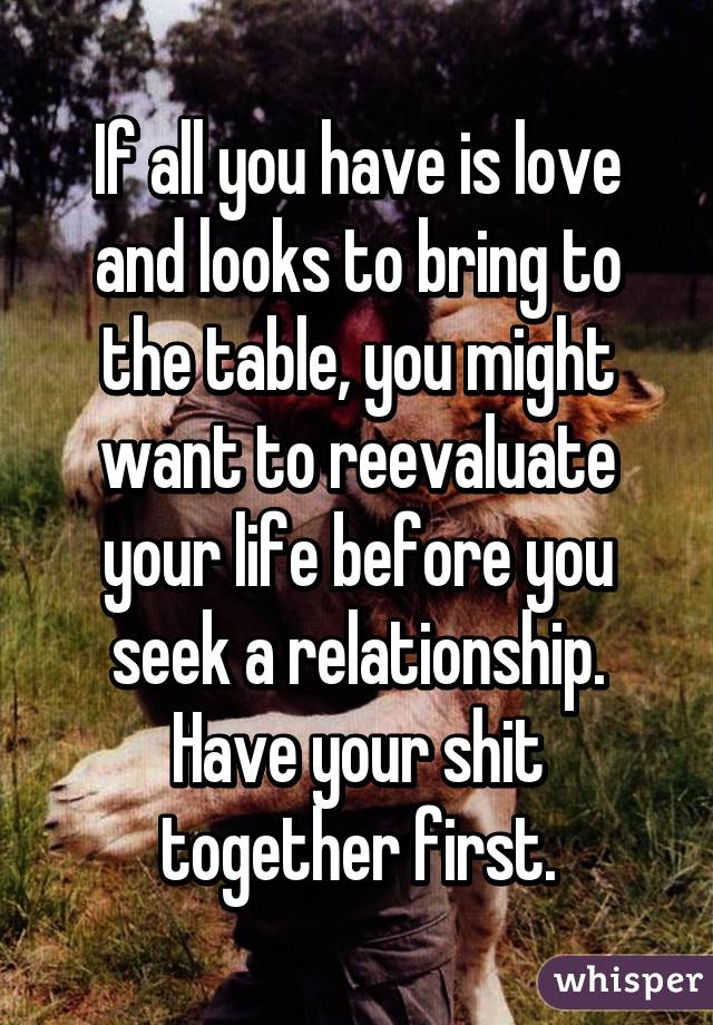 If all you have is love and looks to bring to the table, you might want to reevaluate your life before you seek a relationship. Have your shit together first.