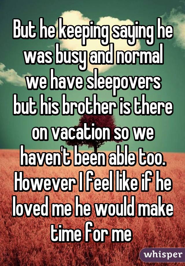 But he keeping saying he was busy and normal we have sleepovers but his brother is there on vacation so we haven't been able too. However I feel like if he loved me he would make time for me 